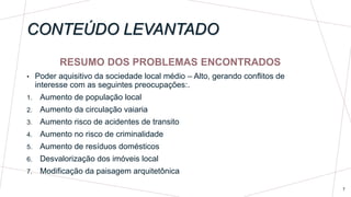 CONTEÚDO LEVANTADO
RESUMO DOS PROBLEMAS ENCONTRADOS
• Poder aquisitivo da sociedade local médio – Alto, gerando conflitos de
interesse com as seguintes preocupações:.
1. Aumento de população local
2. Aumento da circulação vaiaria
3. Aumento risco de acidentes de transito
4. Aumento no risco de criminalidade
5. Aumento de resíduos domésticos
6. Desvalorização dos imóveis local
7. Modificação da paisagem arquitetônica
7
 