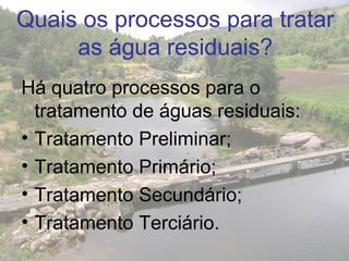 Quais os processos para tratar
as água residuais?
Há quatro processos para o
tratamento de águas residuais:
• Tratamento Preliminar;
• Tratamento Primário;
• Tratamento Secundário;
• Tratamento Terciário.
 
