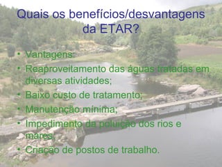 Quais os benefícios/desvantagens
da ETAR?
• Vantagens:
• Reaproveitamento das águas tratadas em
diversas atividades;
• Baixo custo de tratamento;
• Manutenção mínima;
• Impedimento da poluição dos rios e
mares;
• Criação de postos de trabalho.
 