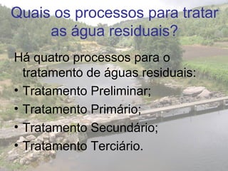 Quais os processos para tratar
as água residuais?
Há quatro processos para o
tratamento de águas residuais:
• Tratamento Preliminar;
• Tratamento Primário;
• Tratamento Secundário;
• Tratamento Terciário.
 