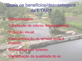 •Desvantagens:
•Libertação de odores desagradáveis;
•Poluição visual;
•Desvalorização do terreno onde é
inserido;
•Perturbação no turismo;
•Perturbação da qualidade do ar.
Quais os benefícios/desvantagens
da ETAR?
 