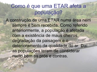 Como é que uma ETAR afeta a
população?
A construção de uma ETAR numa área nem
sempre é bem recebida. Como referido
anteriormente, a população é afetada
com a existência de maus cheiros,
degradação da paisagem e o
deterioramento da qualidade do ar. Daí
as populações terem de considerar
muito bem os prós e contras.
 