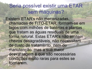 Seria possível existir uma ETAR
sem máquinas?
Existem ETAR’s não mecanizadas,
chamadas de FITO-ETAR, formam-se em
lagos com milhões de batérias e plantas
que tratam as águas residuais de uma
forma natural. Estas ETAR’s não emitem
cheiros desagradáveis, não necessitam
de custo de tratamento, nem de
manutenção, mas a sua maior
desvantagem é que são necessárias
condições muito raras para estes se
formarem.
 