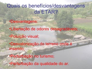 •Desvantagens:
•Libertação de odores desagradáveis;
•Poluição visual;
•Desvalorização do terreno onde é
inserido;
•Perturbação no turismo;
•Perturbação da qualidade do ar.
Quais os benefícios/desvantagens
da ETAR?
 