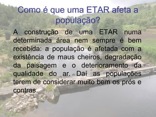 Como é que uma ETAR afeta a
população?
A construção de uma ETAR numa
determinada área nem sempre é bem
recebida: a população é afetada com a
existência de maus cheiros, degradação
da paisagem e o deterioramento da
qualidade do ar. Daí as populações
terem de considerar muito bem os prós e
contras.
 