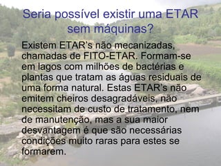 Seria possível existir uma ETAR
sem máquinas?
Existem ETAR’s não mecanizadas,
chamadas de FITO-ETAR. Formam-se
em lagos com milhões de bactérias e
plantas que tratam as águas residuais de
uma forma natural. Estas ETAR’s não
emitem cheiros desagradáveis, não
necessitam de custo de tratamento, nem
de manutenção, mas a sua maior
desvantagem é que são necessárias
condições muito raras para estes se
formarem.
 