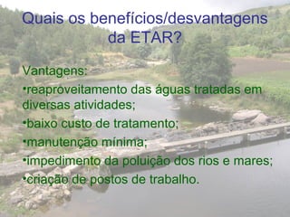 Quais os benefícios/desvantagens
da ETAR?
Vantagens:
•reaproveitamento das águas tratadas em
diversas atividades;
•baixo custo de tratamento;
•manutenção mínima;
•impedimento da poluição dos rios e mares;
•criação de postos de trabalho.
 