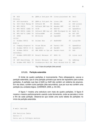 9

08

AIX

4e

QNX4.x 2nd part 88

Linux plaintext de

Dell

4f

QNX4.x 3rd part 8e

Linux LVM

df

BootIt

Amoeba

e1

DOS access

Utility
09

AIX bootable

0a

OS/2 Boot Manag 50

OnTrack DM

0b

W95 FAT32

OnTrack DM6 Aux 94

Amoeba BBT

e3

DOS R/O

0c

W95 FAT32 (LBA) 52

CP/M

BSD/OS

e4

SpeedStor

0e

W95 FAT16 (LBA) 53

OnTrack DM6 Aux a0

IBM Thinkpad hi eb

BeOS fs

0f

W95 Ext'd (LBA) 54

OnTrackDM6

a5

FreeBSD

ee

EFI GPT

10

OPUS

55

EZ-Drive

a6

OpenBSD

ef

EFI (FAT-

56

Golden Bow

a7

NeXTSTEP

f0

Linux/PA-

51

93
9f

12/16/
11

Hidden FAT12

RISC b
12

Compaq diagnost 5c

Priam Edisk

a8

Darwin UFS

f1

SpeedStor

14

Hidden FAT16 <3 61

SpeedStor

a9

NetBSD

f4

SpeedStor

16

Hidden FAT16

GNU HURD or Sys ab

Darwin boot

f2

DOS

Hidden HPFS/NTF 64

Novell Netware

b7

BSDI fs

fd

Linux raid

18

AST SmartSleep

Novell Netware

b8

BSDI swap

fe

LANstep

1b

Hidden W95 FAT3 70

63

secondary
17
auto
65

DiskSecure Mult bb

Boot Wizard hid ff

BBT

Fig. 5: tipos de partição (lista parcial)

2.1.2.3.

Partição estendida

O limite de quatro partições é inconveniente. Para ultrapassá-lo, usa-se a
partição estendida, que é uma partição primária que serve de repositório para outras
partições. A partição cujo tipo é 0x05 ou 0x0f não contém um sistema de arquivos.
Em vez disso, contém outra partição (dita secundária), que por sua vez contém uma
partição (ou unidade) lógica. (CARRIER, 2005, p. 83–84).
A figura 1 mostra uma estrutura com mais de quatro partições. A figura 6
mostra o mesmo particionamento usando outra ferramenta, onde se percebe o início
e fim de cada partição. Observe-se que existe uma outra tabela de partições no
início da partição estendida.

# mmls /dev/sdb
DOS Partition Table
Sector: 0
Units are in 512-byte sectors

 