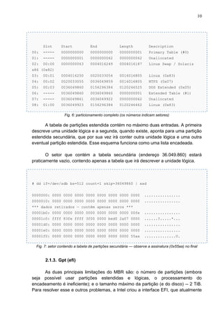 10

Slot

Start

End

Length

Description

00:

-----

0000000000

0000000000

0000000001

Primary Table (#0)

01:

-----

0000000001

0000000062

0000000062

Unallocated

02:

00:00

0000000063

0004016249

0004016187

Linux Swap / Solaris

x86 (0x82)
03:

00:01

0004016250

0020033054

0016016805

Linux (0x83)

04:

00:02

0020033055

0036049859

0016016805

NTFS (0x07)

05:

00:03

0036049860

0156296384

0120246525

DOS Extended (0x05)

06:

-----

0036049860

0036049860

0000000001

Extended Table (#1)

07:

-----

0036049861

0036049922

0000000062

Unallocated

08:

01:00

0036049923

0156296384

0120246462

Linux (0x83)

Fig. 6: particionamento completo (os números indicam setores)

A tabela de partições estendida contém no máximo duas entradas. A primeira
descreve uma unidade lógica e a segunda, quando existe, aponta para uma partição
estendida secundária, que por sua vez irá conter outra unidade lógica e uma outra
eventual partição estendida. Esse esquema funciona como uma lista encadeada.
O setor que contém a tabela secundária (endereço 36.049.860) estará
praticamente vazio, contendo apenas a tabela que irá descrever a unidade lógica.

# dd if=/dev/sdb bs=512 count=1 skip=36049860 | xxd
0000000: 0000 0000 0000 0000 0000 0000 0000 0000

................

0000010: 0000 0000 0000 0000 0000 0000 0000 0000

................

*** dados retirados — contêm apenas zeros ***
00001b0: 0000 0000 0000 0000 0000 0000 0000 00fe

................

00001c0: ffff 83fe ffff 3f00 0000 bed0 2a07 0000

......?.....*...

00001d0: 0000 0000 0000 0000 0000 0000 0000 0000

................

00001e0: 0000 0000 0000 0000 0000 0000 0000 0000

................

00001f0: 0000 0000 0000 0000 0000 0000 0000 55aa

..............U.

Fig. 7: setor contendo a tabela de partições secundária — observe a assinatura (0x55aa) no final

2.1.3. Gpt (efi)
As duas principais limitações do MBR são: o número de partições (embora
seja possível usar partições estendidas e lógicas, o processamento do
encadeamento é ineficiente); e o tamanho máximo da partição (e do disco) -- 2 TiB.
Para resolver esse e outros problemas, a Intel criou a interface EFI, que atualmente

 