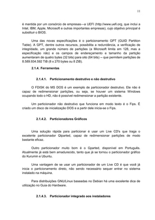 11

é mantida por um consórcio de empresas—a UEFI (http://www.uefi.org, que inclui a
Intel, IBM, Apple, Microsoft e outras importantes empresas), cujo objetivo principal é
substituir o BIOS.
Uma das novas especificações é o particionamento GPT (GUID Partition
Table). A GPT, dentre outros recursos, possibilita a redundância, a verificação de
integridade, um grande número de partições (a Microsoft limita em 128, mas a
especificação não) e os campos de endereçamento e tamanho da partição
aumentaram de quatro bytes (32 bits) para oito (64 bits) -- que permitem partições de
8.589.934.592 TiB (8 x 270 bytes ou 8 ZiB).
2.1.4. Ferramentas

2.1.4.1.

Particionamento destrutivo e não destrutivo

O FDISK do MS DOS é um exemplo de particionador destrutivo. Ele não é
capaz de redimensionar partições, ou seja, se houver um sistema Windows
ocupando todo o HD, não é possível redimensionar a partição existente.
Um particionador não destrutivo que funciona em modo texto é o Fips. É
criado um disco de inicialização DOS e a partir dele inicia-se o Fips.

2.1.4.2.

Particionadores Gráficos

Uma solução rápida para particionar é usar um Live CD's que traga o
excelente particionador Qtparted, capaz de redimensionar partições de modo
bastante eficaz.
Outro particionador muito bom é o Gparted, disponível em Português.
Atualmente já está bem amadurecido, tanto que já se tornou o particionador gráfico
do Kurumin e Ubuntu.
Uma vantagem de se usar um particionador de um Live CD é que você já
inicia o particionamento direto, não sendo necessário sequer entrar no sistema
instalado na máquina.
Para distribuições GNU/Linux baseadas no Debian há uma excelente dica de
utilização no Guia do Hardware.

2.1.4.3.

Particionador integrado aos instaladores

 