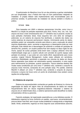 12

O particionador do Mandriva Linux foi um dos primeiros a ganhar notoriedade
por sua simplicidade, mas o Fedora tem hoje um bom particionador integrado ao
instalador. O projeto Debian está implementando esta funcionalidade para as
próximas versões. O particionador do instalador do Ubuntu também é intuitivo e
prático.
2.1.4.4.

Unix

Para baseados em UNIX e sistemas operacionais Unix-like, como Linux e
MacOS X a criação de partições separadas para /boot, /home, /tmp, /usr, /var, /opt,
arquivo de troca e todo remanescente sob o "/" (Diretório raiz) é possível, exceto as
suas partições chamados slices. Esse esquema tem uma série de vantagens
potenciais: se um sistema de arquivos fica danificado, o restante dos dados (os
outros sistemas de arquivos) permanecem intactos, minimizando perda de dados;
partições podem ser acessadas somente para leitura e para a execução de setuid
arquivos desativados, assim, aumentar a segurança e o desempenho pode ser mais
reforçado. Este método tem a desvantagem de subdividir a unidade em partições de
tamanho fixo, portanto, um usuário poderia ficar sem espaço no disco rígido do seu
/home, apesar de outras partições ainda terem todo o espaço utilizável. Uma boa
implementação exige que o usuário calcule com previsão de quanto espaço cada
partição irá precisar, o que pode ser uma tarefa difícil, especialmente para novos
usuários. Logical Volume Management, muitas vezes utilizado em servidores,
aumenta a flexibilidade, permitindo a expansão nos volumes de dados em discos
físicos separados (que podem ser adicionados quando necessário), é outra opção
para redimensionar as partições, quando necessário. Típicos sistemas desktop são
muitas vezes constituídos por uma única "/" (diretório raiz), contendo o conjunto de
arquivos muito menores, acrescidos de uma partição swap. Por padrão, sistemas
MacOS X utilizam um único "/" (diretório raiz), contendo o conjunto de arquivos
(inclusive o arquivo de troca) como um ponto de simplicidade (mas existem outras
opções de configuração).

2.2. Sistema de arquivos
Sistema de arquivos(também conhecida por gestão de ficheiros) é a forma de
organização de dados em algum meio de armazenamento de dados em massa
frequentemente feito em discos magnéticos.Sabendo interpretar o sistema de
arquivos de um determinado disco, o sistema operacional pode decodificar os dados
armazenados e lê-los ou gravá-los.
Fazendo analogias, tal organização assemelha-se a uma biblioteca escolar. O
bibliotecário organiza os livros conforme um padrão, cuja busca, convenientemente,
procura deixar mais fácil, sem ocupar muitas prateleiras e assegurando a integridade
deste. Ainda, certamente, organiza os livros segundo suas características (assunto,

 