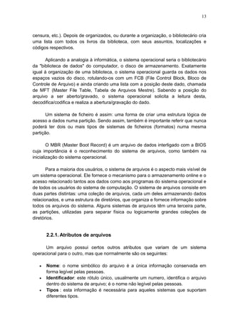 13

censura, etc.). Depois de organizados, ou durante a organização, o bibliotecário cria
uma lista com todos os livros da biblioteca, com seus assuntos, localizações e
códigos respectivos.
Aplicando a analogia à informática, o sistema operacional seria o bibliotecário
da "biblioteca de dados" do computador, o disco de armazenamento. Exatamente
igual à organização de uma biblioteca, o sistema operacional guarda os dados nos
espaços vazios do disco, rotulando-os com um FCB (File Control Block, Bloco de
Controle de Arquivo) e ainda criando uma lista com a posição deste dado, chamada
de MFT (Master File Table, Tabela de Arquivos Mestre). Sabendo a posição do
arquivo a ser aberto/gravado, o sistema operacional solicita a leitura desta,
decodifica/codifica e realiza a abertura/gravação do dado.
Um sistema de ficheiro é assim: uma forma de criar uma estrutura lógica de
acesso a dados numa partição. Sendo assim, também é importante referir que nunca
poderá ter dois ou mais tipos de sistemas de ficheiros (formatos) numa mesma
partição.
O MBR (Master Boot Record) é um arquivo de dados interligado com a BIOS
cuja importância é o reconhecimento do sistema de arquivos, como também na
inicialização do sistema operacional.
Para a maioria dos usuários, o sistema de arquivos é o aspecto mais visível de
um sistema operacional. Ele fornece o mecanismo para o armazenamento online e o
acesso relacionado tantos aos dados como aos programas do sistema operacional e
de todos os usuários do sistema de computação. O sistema de arquivos consiste em
duas partes distintas: uma coleção de arquivos, cada um deles armazenando dados
relacionados, e uma estrutura de diretórios, que organiza e fornece informação sobre
todos os arquivos do sistema. Alguns sistemas de arquivos têm uma terceira parte,
as partições, utilizadas para separar física ou logicamente grandes coleções de
diretórios.

2.2.1. Atributos de arquivos
Um arquivo possui certos outros atributos que variam de um sistema
operacional para o outro, mas que normalmente são os seguintes:
Nome: o nome simbólico do arquivo é a única informação conservada em
forma legível pelas pessoas.
Identificador: este rótulo único, usualmente um numero, identifica o arquivo
dentro do sistema de arquivo; é o nome não legível pelas pessoas.
Tipos : esta informação é necessária para aqueles sistemas que suportam
diferentes tipos.

 