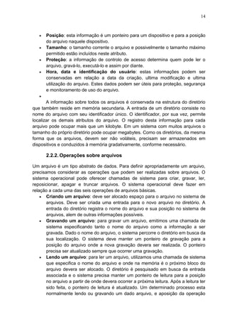 14

Posição: esta informação é um ponteiro para um dispositivo e para a posição
do arquivo naquele dispositivo.
Tamanho: o tamanho corrente o arquivo e possivelmente o tamanho máximo
permitido estão incluídos neste atributo.
Proteção: a informação de controlo de acesso determina quem pode ler o
arquivo, gravá-lo, executá-lo e assim por diante.
Hora, data e identificação do usuário: estas informações podem ser
conservadas em relação a data da criação, ultima modificação e ultima
utilização do arquivo. Estes dados podem ser úteis para proteção, segurança
e monitoramento de uso do arquivo.
A informação sobre todos os arquivos é conservada na estrutura do diretório
que também reside em memória secundaria. A entrada de um diretório consiste no
nome do arquivo com seu identificador único. O identificador, por sua vez, permite
localizar os demais atributos do arquivo. O registro desta informação para cada
arquivo pode ocupar mais que um kilobyte. Em um sistema com muitos arquivos o
tamanho do próprio diretório pode ocupar megabytes. Como os diretórios, da mesma
forma que os arquivos, devem ser não voláteis, precisam ser armazenados em
dispositivos e conduzidos à memória gradativamente, conforme necessário.

2.2.2. Operações sobre arquivos
Um arquivo é um tipo abstrato de dados. Para definir apropriadamente um arquivo,
precisamos considerar as operações que podem ser realizadas sobre arquivos. O
sistema operacional pode oferecer chamadas de sistema para criar, gravar, ler,
reposicionar, apagar e truncar arquivos. O sistema operacional deve fazer em
relação a cada uma das seis operações de arquivos básicas.
Criando um arquivo: deve ser alocado espaço para o arquivo no sistema de
arquivos. Deve ser criada uma entrada para o novo arquivo no diretório. A
entrada do diretório registra o nome do arquivo e sua posição no sistema de
arquivos, alem de outras informações possíveis.
Gravando um arquivo: para gravar um arquivo, emitimos uma chamada de
sistema especificando tanto o nome do arquivo como a informação a ser
gravada. Dado o nome do arquivo, o sistema percorre o diretório em busca da
sua localização. O sistema deve manter um ponteiro de gravação para a
posição do arquivo onde a nova gravação devera ser realizada. O ponteiro
precisa ser atualizado sempre que ocorrer uma gravação.
Lendo um arquivo: para ler um arquivo, utilizamos uma chamada de sistema
que especifica o nome do arquivo e onde na memória é o próximo bloco do
arquivo devera ser alocado. O diretório é pesquisado em busca da entrada
associada e o sistema precisa manter um ponteiro de leitura para a posição
no arquivo a partir de onde devera ocorrer a próxima leitura. Após a leitura ter
sido feita, o ponteiro de leitura é atualizado. Um determinado processo esta
normalmente lendo ou gravando um dado arquivo, e aposição da operação

 