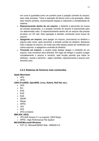 15

em curso é guardada como um ponteiro para a posição corrente do arquivo,
para cada processo. Tanto a operação de leitura como a de gravação, utiliza
este mesmo ponteiro, economizando espaço e reduzindo a complexidade do
sistema.
Reposicionando dentro de um arquivo: o diretório é percorrido em busca
da entrada apropriada, e a posição corrente do arquivo é posicionada para
um determinado valor. O reposicionamento dentro de um arquivo não precisa
envolver um I/O real. Esta operação é também conhecida como busca de
arquivo.
Apagando um arquivo: para apagar um arquivo, procuramos no diretório o
arquivo pelo nome. após encontrar a entrada correta do diretório, liberamos
todo o espaço do arquivo, de modo que este espaço possa ser reutilizado por
outros arquivos, e apagamos a entrada do diretório.
Trocando um arquivo: o usuário pode desejar apagar o conteúdo de um
arquivo, mas conservar seus atributos. Em lugar de obrigar o usuário a pagar
completamente o arquivo e recriá-lo, esta função permite que todos os
atributos - exceto o tamanho - sejam mantidos, reposicionando o arquivo com
tamanho zero.

2.2.3. Sistemas de ficheiros mais conhecidos
Apple Macintosh
HFS
HFS+
UNIX (FreeBSD, OpenBSD, Linux, Solaris, Red Hat, etc.)
UFS
Ext
Ext2
Ext3
Ext4
SWAP
Reiser
HPFS
JFS
XFS
ZFS no Solaris
IBM (AIX, OS/2)
JFS (AIX Version 3.1 ou superior, OS/2 Warp)
HPFS - High Performance File System
MS-DOS/Microsoft Windows
FAT 12 - Microsoft BASIC Disk - MSDOS 4.0

 
