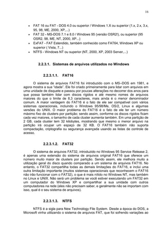 16

FAT 16 ou FAT - DOS 4.0 ou superior / Windows 1.X ou superior (1.x, 2.x, 3.x,
95, 98, ME, 2000, XP,...)
FAT 32 - MS-DOS 7.1 e 8.0 / Windows 95 (versão OSR2!), ou superior (95
OSR2, 98, ME, NT, 2000, XP...)
ExFAT - FAT Estendido, também conhecido como FAT64, Windows XP ou
superior ( Vista, 7...)
NTFS - Windows NT ou superior (NT, 2000, XP, 2003 Server,...)

2.2.3.1. Sistemas de arquivos utilizados no Windows
2.2.3.1.1.

FAT16

O sistema de arquivos FAT16 foi introduzido com o MS–DOS em 1981, e
agora mostra a sua ―idade‖. Ele foi criado primeiramente para lidar com arquivos em
uma unidade de disquete e passou por poucas alterações no decorrer dos anos para
que possa também lidar com discos rígidos e até mesmo nomes de arquivos
maiores do que o limite de 8,3 caracteres, mais ainda é o menor denominador
comum. A maior vantagem do FAT16 é o fato de ele ser compatível com vários
sistemas operacionais, incluindo o Windows 95/98/Me, OS/2, Linux e algumas
versões do UNIX. O maior problema do FAT16 é o fato de ele ter um número
máximo fixo de clusters por partição; sendo assim, conforme os discos rígidos ficam
cada vez maiores, o tamanho de cada cluster aumenta também. Em uma partição de
2 GB, cada cluster tem 32 kilobytes, mostrando que mesmo o menor arquivo na
partição irá ocupar um espaço de 32 KB. O FAT16 também não suporta
compactação, criptografia ou segurança avançada usando as listas de controle de
acesso.

2.2.3.1.2.

FAT32

O sistema de arquivos FAT32, introduzido no Windows 95 Service Release 2,
é apenas uma extensão do sistema de arquivos original FAT16 que oferece um
número muito maior de clusters por partição. Sendo assim, ele melhora muito a
utilização geral do disco quando comparado a um sistema de arquivos FAT16. No
entanto, o FAT32 compartilha todas as demais limitações do FAT16, e inclui uma
outra limitação importante (muitos sistemas operacionais que reconhecem o FAT16
não irão funcionar com o FAT32), o que é mais nítido no Windows NT, mas também
no Linux e UNIX. Não será um problema se você estiver executando um FAT32 em
um computador do Windows XP e compartilhar a sua unidade com outros
computadores na rede (eles não precisam saber, e geralmente não se importam com
isso, qual é o seu sistema de arquivos).

2.2.3.1.3.

NTFS

NTFS é a sigla para New Technology File System. Desde a época do DOS, a
Microsoft vinha utilizando o sistema de arquivos FAT, que foi sofrendo variações ao

 