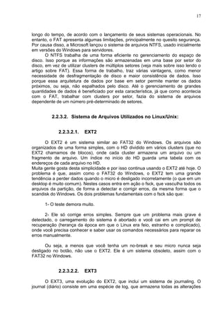 17

longo do tempo, de acordo com o lançamento de seus sistemas operacionais. No
entanto, o FAT apresenta algumas limitações, principalmente no quesito segurança.
Por causa disso, a Microsoft lançou o sistema de arquivos NTFS, usado inicialmente
em versões do Windows para servidores.
O NTFS trabalha de uma forma eficiente no gerenciamento do espaço de
disco. Isso porque as informações são armazenadas em uma base por setor do
disco, em vez de utilizar clusters de múltiplos setores (veja mais sobre isso lendo o
artigo sobre FAT). Essa forma de trabalho, traz várias vantagens, como menor
necessidade de desfragmentação de disco e maior consistência de dados. Isso
porque essa arquitetura de dados por base em setor permite manter os dados
próximos, ou seja, não espalhados pelo disco. Até o gerenciamento de grandes
quantidades de dados é beneficiado por esta característica, já que como acontecia
com o FAT, trabalhar com clusters por setor, fazia do sistema de arquivos
dependente de um número pré-determinado de setores.

2.2.3.2. Sistema de Arquivos Utilizados no Linux/Unix:
2.2.3.2.1.

EXT2

O EXT2 é um sistema similar ao FAT32 do Windows. Os arquivos são
organizados de uma forma simples, com o HD dividido em vários clusters (que no
EXT2 chamamos de blocos), onde cada cluster armazena um arquivo ou um
fragmento de arquivo. Um índice no início do HD guarda uma tabela com os
endereços de cada arquivo no HD.
Muita gente gosta desta simplicidade e por isso continua usando o EXT2 até hoje. O
problema é que, assim como o FAT32 do Windows, o EXT2 tem uma grande
tendência a perder dados quando o micro é desligado incorretamente (o que em um
desktop é muito comum). Nestes casos entra em ação o fsck, que vasculha todos os
arquivos da partição, de forma a detectar e corrigir erros, da mesma forma que o
scandisk do Windows. Os dois problemas fundamentais com o fsck são que:
1- O teste demora muito.
2- Ele só corrige erros simples. Sempre que um problema mais grave é
detectado, o carregamento do sistema é abortado e você cai em um prompt de
recuperação (herança da época em que o Linux era feio, estranho e complicado),
onde você precisa conhecer e saber usar os comandos necessários para reparar os
erros manualmente.
Ou seja, a menos que você tenha um no-break e seu micro nunca seja
desligado no botão, não use o EXT2. Ele é um sistema obsoleto, assim com o
FAT32 no Windows.

2.2.3.2.2.

EXT3

O EXT3, uma evolução do EXT2, que inclui um sistema de journaling. O
journal (diário) consiste em uma espécie de log, que armazena todas as alterações

 