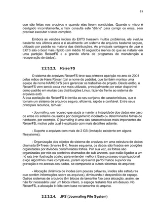 18

que são feitas nos arquivos e quando elas foram concluídas. Quando o micro é
desligado incorretamente, o fsck consulta este ―diário‖ para corrigir os erros, sem
precisar executar o teste completo.
Embora as versões iniciais do EXT3 tivessem muitos problemas, ele evoluiu
bastante nos últimos anos e é atualmente um sistema de arquivos bastante seguro,
utilizado por padrão na maioria das distribuições. As principais vantagens de usar o
EXT3 são o boot mais rápido (em média 10 segundos menos do que ao instalar em
uma partição ReiserFS e a grande oferta de programas de manutenção e
recuperação de dados).

2.2.3.2.3.

ReiserFS

O sistema de arquivos ReiserFS teve sua primeira aparição no ano de 2001
pelas mãos de Hans Reiser (daí o nome do padrão), que também montou uma
equipe de nome NAMESYS para gerenciar os trabalhos do projeto. Desde então, o
ReiserFS vem sendo cada vez mais utilizado, principalmente por estar disponível
como padrão em muitas das distribuições Linux, fazendo frente ao sistema de
arquivos ext3.
A boa aceitação do ReiserFS é devida ao seu conjunto de características, que o
tornam um sistema de arquivos seguro, eficiente, rápido e confiável. Entre seus
principais recursos, tem-se:
- Journaling, um recurso que ajuda a manter a integridade dos dados em caso
de erros no sistema causados por desligamento incorreto ou determinadas falhas de
hardware, por exemplo. O journaling é uma das características mais importantes do
ReiserFS, motivo pelo qual é explicado com mais detalhes adiante;
- Suporte a arquivos com mais de 2 GB (limitação existente em alguns
filesystems);
- Organização dos objetos do sistema de arquivos em uma estrutura de dados
chamada B+Trees (árvores B+). Nesse esquema, os dados são fixados em posições
organizadas por divisões denominadas folhas. Por sua vez, as folhas são
organizadas por nós ou ponteiros chamados de sub-árvores, que estão ligados a um
nó raiz (ver ilustração abaixo para entender melhor). Esse processo organizacional
exige algoritmos mais complexos, porém apresenta performance superior na
gravação e no acesso aos dados, se comparado a outros sistemas de arquivos;
- Alocação dinâmica de inodes (em poucas palavras, inodes são estruturas
que contém informações sobre os arquivos), diminuindo o desperdício de espaço.
Outros sistemas de arquivos têm blocos de tamanho fixo para alocação, assim, se
não for necessário usar um bloco inteiro, o espaço restante fica em desuso. No
ReiserFS, a alocação é feita com base no tamanho do arquivo.

2.2.3.2.4.

JFS (Journaling File System)

 