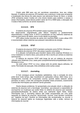 19

Criado pela IBM para uso em servidores corporativos, teve seu código
liberado. O sistema de arquivos JFS também usa a estrutura I-node para armazenar
a localização dos blocos de cada arquivo nas estruturas físicas do disco, a versão
JFS2 armazena esses I-nodes em uma árvore binária para acelerar o acesso a
essas informações, esses blocos podem variar de 512 a 4096 bytes, a alocação dos
I-nodes é feita conforme vai sendo necessário.

2.2.3.2.5.

XFS

O sistema de arquivos XFS também possui suporte a journaling.
Foi desenvolvido originalmente pela Silicon Graphics e posteriormente
disponibilizado o código fonte. O XFS é considerado um dos melhores sistemas de
arquivos para banco de dados, pois é muito rápido na gravação.
XFS utiliza muitos recursos de cache com memória RAM, e para utilizar XFS
é recomendado utilizar sistemas que possuem redundância de energia.

2.2.3.2.6.

VFAT

O sistema de arquivos VFAT é também conhecido como FAT32 ( Windows ).
O sistema de arquivos VFAT não possui suporte a journaling.
E é utilizado normalmente para transferir dados entre sistemas Windows e o
Linux instalados no mesmo disco, pois pode ser lido e escrito por ambos os sistemas
operacionais.
O sistema de arquivos VFAT está longe de ser um sistema de arquivos
utilizado para Sistemas Linux, exeto para compartinhamento/compatibilidade entre o
Windows e Linux.
Se você utilizar VFAT no Linux, esteja certo de perder alguns atributos, tal
como: Permissão de execução, links simbólicos entre outras coisas.

2.2.3.2.7.

Journaling

O fsck consegue prover resultados satisfatórios, mas a correção de erros
pode levar muito tempo, algo inaceitável em aplicações críticas. Além disso, se o
desligamento incorreto do computador ocorreu quando dados estavam sendo
gravados no disco, o fsck não conseguirá completar esses processos, ocasionando
a perda das informações que estavam sendo gravadas.
Diante desses problemas, foi apresentada uma solução viável: a utilização de
sistemas de arquivos com a tecnologia ―Journaling‖, que possuem a capacidade de
acompanhar as mudanças que serão feitas no sistema de arquivos (por exemplo,
gravações/atualizações de dados) antes que realmente sejam feitas. Essas
informações que o Journaling captura são então armazenadas em uma parte
separada do sistema de arquivos, denominada ―Journal‖ (mas também conhecida
por ―registros de log‖). Quando as informações são armazenadas no Journal, o
sistema de arquivos aplica as mudanças registradas nele e então, remove as
informações do Journal.

 