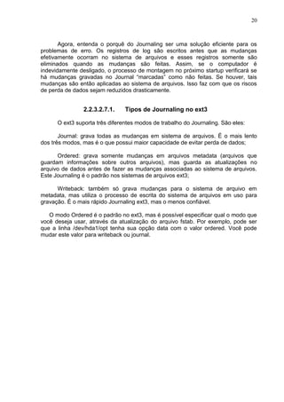 20

Agora, entenda o porquê do Journaling ser uma solução eficiente para os
problemas de erro. Os registros de log são escritos antes que as mudanças
efetivamente ocorram no sistema de arquivos e esses registros somente são
eliminados quando as mudanças são feitas. Assim, se o computador é
indevidamente desligado, o processo de montagem no próximo startup verificará se
há mudanças gravadas no Journal ―marcadas‖ como não feitas. Se houver, tais
mudanças são então aplicadas ao sistema de arquivos. Isso faz com que os riscos
de perda de dados sejam reduzidos drasticamente.

2.2.3.2.7.1.

Tipos de Journaling no ext3

O ext3 suporta três diferentes modos de trabalho do Journaling. São eles:
Journal: grava todas as mudanças em sistema de arquivos. É o mais lento
dos três modos, mas é o que possui maior capacidade de evitar perda de dados;
Ordered: grava somente mudanças em arquivos metadata (arquivos que
guardam informações sobre outros arquivos), mas guarda as atualizações no
arquivo de dados antes de fazer as mudanças associadas ao sistema de arquivos.
Este Journaling é o padrão nos sistemas de arquivos ext3;
Writeback: também só grava mudanças para o sistema de arquivo em
metadata, mas utiliza o processo de escrita do sistema de arquivos em uso para
gravação. É o mais rápido Journaling ext3, mas o menos confiável.
O modo Ordered é o padrão no ext3, mas é possível especificar qual o modo que
você deseja usar, através da atualização do arquivo fstab. Por exemplo, pode ser
que a linha /dev/hda1/opt tenha sua opção data com o valor ordered. Você pode
mudar este valor para writeback ou journal.

 
