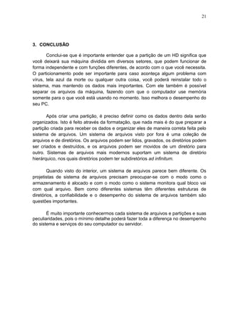 21

3. CONCLUSÃO
Conclui-se que é importante entender que a partição de um HD significa que
você deixará sua máquina dividida em diversos setores, que podem funcionar de
forma independente e com funções diferentes, de acordo com o que você necessita.
O particionamento pode ser importante para caso aconteça algum problema com
vírus, tela azul da morte ou qualquer outra coisa, você poderá reinstalar todo o
sistema, mas mantendo os dados mais importantes. Com ele também é possível
separar os arquivos da máquina, fazendo com que o computador use memória
somente para o que você está usando no momento. Isso melhora o desempenho do
seu PC.
Após criar uma partição, é preciso definir como os dados dentro dela serão
organizados. Isto é feito através da formatação, que nada mais é do que preparar a
partição criada para receber os dados e organizar eles de maneira correta feita pelo
sistema de arquivos. Um sistema de arquivos visto por fora é uma coleção de
arquivos e de diretórios. Os arquivos podem ser lidos, gravados, os diretórios podem
ser criados e destruídos, e os arquivos podem ser movidos de um diretório para
outro. Sistemas de arquivos mais modernos suportam um sistema de diretório
hierárquico, nos quais diretórios podem ter subdiretórios ad infinitum.
Quando visto do interior, um sistema de arquivos parece bem diferente. Os
projetistas de sistema de arquivos precisam preocupar-se com o modo como o
armazenamento é alocado e com o modo como o sistema monitora qual bloco vai
com qual arquivo. Bem como diferentes sistemas têm diferentes estruturas de
diretórios, a confiabilidade e o desempenho do sistema de arquivos também são
questões importantes.
É muito importante conhecermos cada sistema de arquivos e partições e suas
peculiaridades, pois o mínimo detalhe poderá fazer toda a diferença no desempenho
do sistema e serviços do seu computador ou servidor.

 
