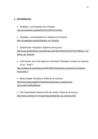 22

4. REFERÊNCIAS

Wikipédia, a enciclopédia livre. Partição
http://pt.wikipedia.org/wiki/Parti%C3%A7%C3%A3o

Wikipédia, a enciclopédia livre. Sistemas de Ficheiros
http://pt.wikipedia.org/wiki/Sistema_de_ficheiros

Epidemicwiki. Partições e Sistemas de Arquivos
http://www.epidemiclinux.org/wiki/index.php?title=Parti%C3%A7%C3%B5es_e_Si
stema_de_Arquivos

Cola Quente, Sua cola digital em informática. Partições e sistema de arquivos
Linux – Parte 1
http://colaquente.wordpress.com/2010/05/13/particoes-e-arquivos-do-sistemalinux-parte-1/

Boteco Digital. Partições e Sistemas de Arquivos
http://www.botecodigital.info/hardware/particoes-e-sistemas-dearquivos/#.UaOW4dKkqdo

Site Universidade Federal do Rio de Janeiro. Sistemas de Arquivo.
http://www.uniriotec.br/~morganna/guia/sistemas_de_arquivos.html

 