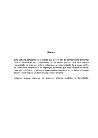 Resumo

Este trabalho apresenta os requisitos que devem ser de conhecimento primordial
para a formatação de computadores, e se fazem preciso para uma correta
manipulação de arquivos, onde a instalação e a movimentação de arquivos dentro
de um sistema podem influir na disposição do mesmo que pode causar transtornos,
mas se forem feitas corretamente acomodadas e organizadas de forma adequada
podem contribuir para um bom desempenho no sistema.
Palavras chaves: sistemas de arquivos, sistema, partições e formatação.

 