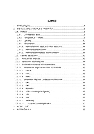 SUMÁRIO
1.

INTRODUÇÃO ..................................................................................................... 4

2.

SISTEMAS DE ARQUIVOS E PARTIÇÃO........................................................... 5
2.1. Partição .......................................................................................................... 5
2.1.1. Geometria de disco.................................................................................. 5
2.1.2. Partição DOS — MBR ............................................................................. 5
2.1.3. Gpt (efi) .................................................................................................. 10
2.1.4. Ferramentas .......................................................................................... 11
2.1.4.1.

Particionamento destrutivo e não destrutivo ....................................... 11

2.1.4.2.

Particionadores Gráficos .................................................................... 11

2.1.4.3.

Particionador integrado aos instaladores ........................................... 11

2.2. Sistema de arquivos ..................................................................................... 12
2.2.1.

Atributos de arquivos ................................................................................ 13

2.2.2.

Operações sobre arquivos ........................................................................ 14

2.2.3.

Sistemas de ficheiros mais conhecidos .................................................... 15

2.2.3.1.

Sistemas de arquivos utilizados no Windows ........................................ 16

2.2.3.1.1.

FAT16................................................................................................. 16

2.2.3.1.2.

FAT32................................................................................................. 16

2.2.3.1.3.

NTFS .................................................................................................. 16

2.2.3.2.

Sistema de Arquivos Utilizados no Linux/Unix: ...................................... 17

2.2.3.2.1.

EXT2 .................................................................................................. 17

2.2.3.2.2.

EXT3 .................................................................................................. 17

2.2.3.2.3.

ReiserFS ............................................................................................ 18

2.2.3.2.4.

JFS (Journaling File System) ............................................................. 18

2.2.3.2.5.

XFS .................................................................................................... 19

2.2.3.2.6.

VFAT .................................................................................................. 19

2.2.3.2.7.

Journaling ........................................................................................... 19

2.2.3.2.7.1.

Tipos de Journaling no ext3 ............................................................ 20

3.

CONCLUSÃO .................................................................................................... 21

4.

REFERÊNCIAS .................................................................................................. 22

 