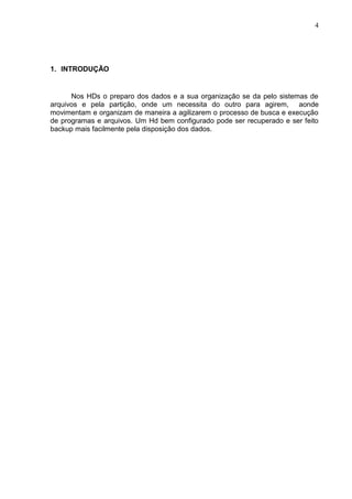 4

1. INTRODUÇÃO

Nos HDs o preparo dos dados e a sua organização se da pelo sistemas de
arquivos e pela partição, onde um necessita do outro para agirem, aonde
movimentam e organizam de maneira a agilizarem o processo de busca e execução
de programas e arquivos. Um Hd bem configurado pode ser recuperado e ser feito
backup mais facilmente pela disposição dos dados.

 