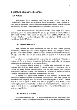 5

2. SISTEMAS DE ARQUIVOS E PARTIÇÃO

2.1. Partição
Uma partição é uma divisão do espaço de um disco rígido (SCSI ou ATA).
Cada partição pode conter um sistema de arquivos diferente. Consequentemente,
cada partição podem ser instalado um Sistema Operacional sendo possível portanto
a convivência de vários Sistemas Operacionais na mesma unidade de disco.
Existem diferentes modelos de particionamento, sendo o tipo DOS o mais
conhecido, usado nos computadores PC. Um tipo que começa a ser difundido é o
GPT (GUID Partition Table), usado em conjunto com o UEFI (Unified Extensible
Firmware Interface -- padrão criado pela Intel para substituir o BIOS, atualmente
mantido por Unified EFI, Inc.).

2.1.1. Geometria de disco
Uma unidade de disco constitui-se de um ou mais pratos (discos)
sobrepostos, cobertos por uma camada magnética. Existe uma cabeça de leituragravação para cada superfície. Cada superfície é dividida em anéis concêntricos (as
trilhas) e uma trilha é dividida em setores, onde um setor tem, normalmente, 512
bytes.
As trilhas são numeradas de fora para dentro. Um conjunto de trilhas com o
mesmo raio forma o cilindro. As cabeças de leitura-gravação são movimentadas
conjuntamente, posicionando-se no mesmo cilindro.
Essa geometria básica fornece um modelo para localização do setor,
chamado CHS (cylinder, head, sector). O número do cilindro, juntamente com o
número da cabeça, fornece a localização da trilha. Identificando-se a trilha, pode-se
localizar um determinado setor. Esse esquema é tridimensional, sendo necessário
conhecer sempre os três parâmetros para localização do setor.
O padrão LBA (logical block address) é mais simples. Os setores são
identificados seqüencialmente (linearmente), começando da trilha mais externa. Se
houver mais de um prato, cada superfície é numerada (a partir de zero) -- o setor
zero é o primeiro setor na trilha zero, cabeça (superfície) zero. Essa é uma
identificação unidimensional. Cabe à controladora no disco transformar esse número
lógico de setor com a sua localização física no disco (mapeando cilindro, cabeça e
setor correspondente).
2.1.2. Partição DOS — MBR
O particionamento do tipo DOS é comumente encontrado num computador
PC doméstico. Localiza-se no primeiro setor do disco, que é chamado MBR (Master

 