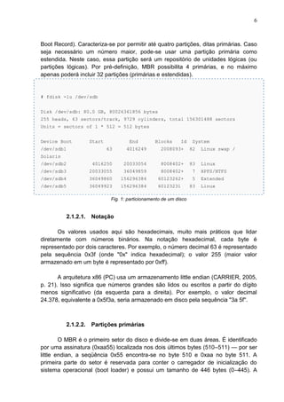 6

Boot Record). Caracteriza-se por permitir até quatro partições, ditas primárias. Caso
seja necessário um número maior, pode-se usar uma partição primária como
estendida. Neste caso, essa partição será um repositório de unidades lógicas (ou
partições lógicas). Por pré-definição, MBR possibilita 4 primárias, e no máximo
apenas poderá incluir 32 partições (primárias e estendidas).

# fdisk -lu /dev/sdb
Disk /dev/sdb: 80.0 GB, 80026361856 bytes
255 heads, 63 sectors/track, 9729 cylinders, total 156301488 sectors
Units = sectors of 1 * 512 = 512 bytes
Device Boot
/dev/sdb1

Start

End

Blocks

Id

System

63

4016249

2008093+

82

Linux swap /

/dev/sdb2

4016250

20033054

8008402+

83

Linux

/dev/sdb3

20033055

36049859

8008402+

7

HPFS/NTFS

/dev/sdb4

36049860

156296384

60123262+

5

Extended

/dev/sdb5

36049923

156296384

60123231

Solaris

83

Linux

Fig. 1: particionamento de um disco

2.1.2.1.

Notação

Os valores usados aqui são hexadecimais, muito mais práticos que lidar
diretamente com números binários. Na notação hexadecimal, cada byte é
representado por dois caracteres. Por exemplo, o número decimal 63 é representado
pela sequência 0x3f (onde "0x" indica hexadecimal); o valor 255 (maior valor
armazenado em um byte é representado por 0xff).
A arquitetura x86 (PC) usa um armazenamento little endian (CARRIER, 2005,
p. 21). Isso significa que números grandes são lidos ou escritos a partir do dígito
menos significativo (da esquerda para a direita). Por exemplo, o valor decimal
24.378, equivalente a 0x5f3a, seria armazenado em disco pela sequência "3a 5f".

2.1.2.2.

Partições primárias

O MBR é o primeiro setor do disco e divide-se em duas áreas. É identificado
por uma assinatura (0xaa55) localizada nos dois últimos bytes (510–511) — por ser
little endian, a seqüência 0x55 encontra-se no byte 510 e 0xaa no byte 511. A
primeira parte do setor é reservada para conter o carregador de inicialização do
sistema operacional (boot loader) e possui um tamanho de 446 bytes (0–445). A

 