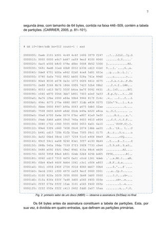 7

segunda área, com tamanho de 64 bytes, contida na faixa 446–509, contém a tabela
de partições. (CARRIER, 2005, p. 81–101).

# dd if=/dev/sdb bs=512 count=1 | xxd
0000000: faeb 2101 b501 4c49 4c4f 1606 3f79 f247

..!...LILO..?y.G

0000010: 0000 0000 e6c7 bd47 ca59 9ecf 8100 8060

.......G.Y.....`

0000020: 6ac5 e500 b8c0 078e d0bc 0008 fb52 5306

j............RS.

0000030: 56fc 8ed8 31ed 60b8 0012 b336 cd10 61b0

V...1.`....6..a.

0000040: 0de8 6701 b00a e862 01b0 4ce8 5d01 601e

..g....b..L.].`.

0000050: 0780 fafe 7502 88f2 bb00 028a 761e 89d0

....u.......v...

0000060: 80e4 8030 e078 0a3c 1073 06f6 461c 4075

...0.x.<.s..F.@u

0000070: 2e88 f266 8b76 1866 09f6 7423 52b4 08b2

...f.v.f..t#R...

0000080: 8053 cd13 5b72 550f b6ca ba7f 0042 6631

.S..[rU......Bf1

0000090: c040 e870 0066 3bb7 b801 7403 e2ef 5a53

.@.p.f;...t...ZS

00000a0: 8a76 1fbe 2000 e84a 00b4 9966 817f fc4c

.v.. ..J...f...L

00000b0: 494c 4f75 275e 6880 0807 31db e834 0075

ILOu'^h...1..4.u

00000c0: fbbe 0600 89f7 b90a 00f3 a675 0db0 02ae

...........u....

00000d0: 7508 0655 b049 e8d2 00cb b49a b020 e8ca

u..U.I....... ..

00000e0: 00e8 b700 fe4e 0074 07bc e807 61e9 5eff

.....N.t....a.^.

00000f0: f4eb fd66 ad66 09c0 740a 6603 4610 e804

...f.f..t.f.F...

0000100: 0080 c702 c360 5555 6650 0653 6a01 6a10

.....`UUfP.Sj.j.

0000110: 89e6 53f6 c660 7458 f6c6 2074 14bb aa55

..S..`tX.. t...U

0000120: b441 cd13 720b 81fb 55aa 7505 f6c1 0175

.A..r...U.u....u

0000130: 4a52 06b4 08cd 1307 7259 51c0 e906 86e9

JR......rYQ.....

0000140: 89cf 59c1 ea08 9240 83e1 3ff7 e193 8b44

..Y....@..?....D

0000150: 088b 540a 39da 7339 f7f3 39f8 7733 c0e4

..T.9.s9..9.w3..

0000160: 0686 e092 f6f1 08e2 89d1 415a 88c6 eb06

..........AZ....

0000170: 6650 5958 88e6 b801 02eb 02b4 425b bd05

fPYX........B[..

0000180: 0060 cd13 7310 4d74 0a31 c0cd 1361 4deb

.`..s.Mt.1...aM.

0000190: f0b4 40e9 46ff 8d64 1061 c3c1 c004 e803

..@.F..d.a......

00001a0: 00c1 c004 240f 2704 f014 4060 bb07 00b4

....$.'...@`....

00001b0: 0ecd 1061 c300 4970 ca59 9ecf 0000 0001

...a..Ip.Y......

00001c0: 0100 82fe 3ff9 3f00 0000 3b48 3d00 0000

....?.?...;H=...

00001d0: 01fa 83fe ffff 7a48 3d00 a565 f400 00fe

......zH=..e....

00001e0: ffff 07fe ffff 1fae 3101 a565 f400 00fe

........1..e....

00001f0: ffff 05fe ffff c413 2602 fdd0 2a07 55aa

........&...*.U.

Fig. 2: primeiro setor de um disco (MBR) — observe a assinatura (0x55aa) no final

Os 64 bytes antes da assinatura constituem a tabela de partições. Esta, por
sua vez, é dividida em quatro entradas, que definem as partições primárias.

 