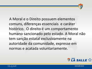 A Moral e o Direito possuem elementos
comuns, diferenças essenciais e caráter
histórico. O direito é um comportamento
humano sancionado pelo estado. A Moral não
tem sanção estatal exclusivamente na
autoridade da comunidade, expresse em
normas e acatada voluntariamente.
 