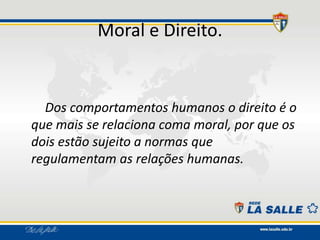 Moral e Direito.
Dos comportamentos humanos o direito é o
que mais se relaciona coma moral, por que os
dois estão sujeito a normas que
regulamentam as relações humanas.
 
