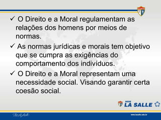  O Direito e a Moral regulamentam as
relações dos homens por meios de
normas.
 As normas jurídicas e morais tem objetivo
que se cumpra as exigências do
comportamento dos indivíduos.
 O Direito e a Moral representam uma
necessidade social. Visando garantir certa
coesão social.
 