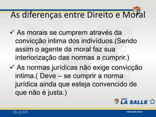 As diferenças entre Direito e Moral
 As morais se cumprem através da
convicção intima dos indivíduos.(Sendo
assim o agente da moral faz sua
interiorização das normas a cumprir.)
 As normas jurídicas não exige convicção
intima.( Deve – se cumprir a norma
jurídica ainda que esteja convencido de
que não é justa.)
 