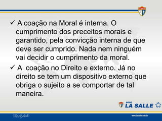  A coação na Moral é interna. O
cumprimento dos preceitos morais e
garantido, pela convicção interna de que
deve ser cumprido. Nada nem ninguém
vai decidir o cumprimento da moral.
 A coação no Direito e externo. Já no
direito se tem um dispositivo externo que
obriga o sujeito a se comportar de tal
maneira.
 