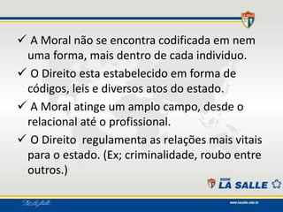  A Moral não se encontra codificada em nem
uma forma, mais dentro de cada individuo.
 O Direito esta estabelecido em forma de
códigos, leis e diversos atos do estado.
 A Moral atinge um amplo campo, desde o
relacional até o profissional.
 O Direito regulamenta as relações mais vitais
para o estado. (Ex; criminalidade, roubo entre
outros.)
 