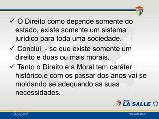 O Direito como depende somente do
estado, existe somente um sistema
jurídico para toda uma sociedade.
 Conclui - se que existe somente um
direito e duas ou mais morais.
 Tanto o Direito e a Moral tem caráter
histórico,e com os passar dos anos vai se
moldando se adequando as suas
necessidades.
 