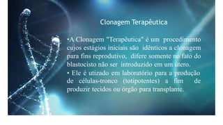 Clonagem Terapêutica
•A Clonagem "Terapêutica" é um procedimento
cujos estágios iniciais são idênticos a clonagem
para fins reprodutivo, difere somente no fato do
blastocisto não ser introduzido em um útero.
• Ele é utizado em laboratório para a produção
de células-tronco (totipotentes) a fim de
produzir tecidos ou órgão para transplante.
 