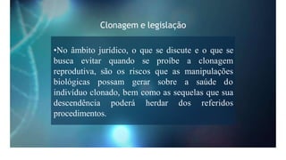 Clonagem e legislação
•No âmbito jurídico, o que se discute e o que se
busca evitar quando se proíbe a clonagem
reprodutiva, são os riscos que as manipulações
biológicas possam gerar sobre a saúde do
indivíduo clonado, bem como as sequelas que sua
descendência poderá herdar dos referidos
procedimentos.
 