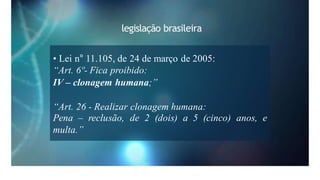 legislação brasileira
• Lei n° 11.105, de 24 de março de 2005:
“Art. 6º- Fica proibido:
IV – clonagem humana;”
“Art. 26 - Realizar clonagem humana:
Pena – reclusão, de 2 (dois) a 5 (cinco) anos, e
multa.”
 