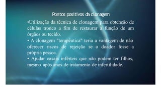 Pontos positivos da clonagem
•Utilização da técnica de clonagem para obtenção de
células tronco a fim de restaurar a função de um
órgãos ou tecido.
• A clonagem "terapêutica" teria a vantagem de não
oferecer riscos de rejeição se o doador fosse a
própria pessoa.
• Ajudar casais inférteis que não podem ter filhos,
mesmo após anos de tratamento de infertilidade.
 