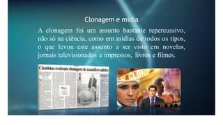 Clonagem e mídia
A clonagem foi um assunto bastante repercussivo,
não só na ciência, como em mídias de todos os tipos,
o que levou este assunto a ser visto em novelas,
jornais televisionados e impressos, livros e filmes.
 