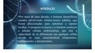 INTRODUÇÃO
•Por mais de uma década, o homem intensificou
estudos envolvendo células-tronco adultas, que
foram direcionadas para substituir e reparar
tecidos. A pesquisa avançou e o homem começou
a estudar células embrionárias, que têm a
capacidade de se diferenciar em qualquer célula
devido às suas características totipotentes,
multipotentes e pluripotentes.
 
