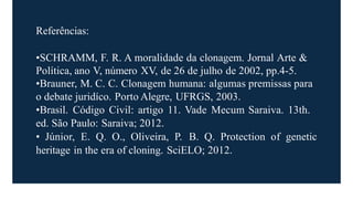 Referências:
•SCHRAMM, F. R. A moralidade da clonagem. Jornal Arte &
Política, ano V, número XV, de 26 de julho de 2002, pp.4-5.
•Brauner, M. C. C. Clonagem humana: algumas premissas para
o debate juridíco. Porto Alegre, UFRGS, 2003.
•Brasil. Código Civil: artigo 11. Vade Mecum Saraiva. 13th.
ed. São Paulo: Saraiva; 2012.
• Júnior, E. Q. O., Oliveira, P. B. Q. Protection of genetic
heritage in the era of cloning. SciELO; 2012.
 