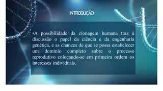 •A possibilidade da clonagem humana traz à
discussão o papel da ciência e da engenharia
genética, e as chances de que se possa estabelecer
um domínio completo sobre o processo
reprodutivo colocando-se em primeira ordem os
interesses individuais.
INTRODUÇÃO
 