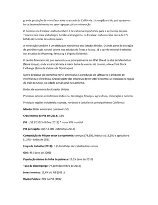 grande produção de manufaturados no estado da Califórnia. Já a região sul do país apresenta
forte desenvolvimento no setor agropecuário e mineração.
O turismo nos Estados Unidos também é de extrema importância para a economia do país.
Terceiro país mais visitado por turistas estrangeiros, os Estados Unidos recebe cerca de 1,5
bilhão de turistas de outros países.
A mineração também é um destaque econômico dos Estados Unidos. Grande parte da extração
de petróleo e gás natural ocorre nos estados do Texas e Alasca. Já o carvão mineral é extraído
nos estados do Wyoming, Kentucky e Virgínia Ocidental.
O centro financeiro do país concentra-se principalmente em Wall Street na ilha de Manhattan
(Nova Iorque), onde está localizada a maior bolsa de valores do mundo, a New York Stock
Exchange (Bolsa de Valores de Nova Ioque).
Outro destaque da economia norte-americana é a produção de softwares e produtos de
informática e eletrônica. Grande parte das empresas deste setor encontra-se instalada na região
do Vale do Silício, na cidade de San José na Califórnia.
Dados da economia dos Estados Unidos
Principais setores econômicos: indústria, tecnologia, finanças, agricultura, mineração e turismo
Principais regiões industriais: sudeste, nordeste e costa leste (principalmente Califórnia)
Moeda: Dolár americano (símbolo USD)
Crescimento do PIB em 2013: 1,9%
PIB: US$ 17,102 trilhões (2013) * maior PIB mundial
PIB per capita: US$ 51.700 (estimativa 2012)
Composição do PIB por setor da economia: serviços (79,6%), indústria (19,2%) e agricultura
(1,2%) - dados de 2011
Força de trabalho (2011): 153,6 milhões de trabalhadores ativos
Gini: 49.3 (ano de 2009)
População abaixo da linha de pobreza: 15,1% (ano de 2010)
Taxa de desemprego: 7% (em dezembro de 2013)
Investimentos: 12,4% do PIB (2011)
Dívida Pública: 70% do PIB (2012)
 