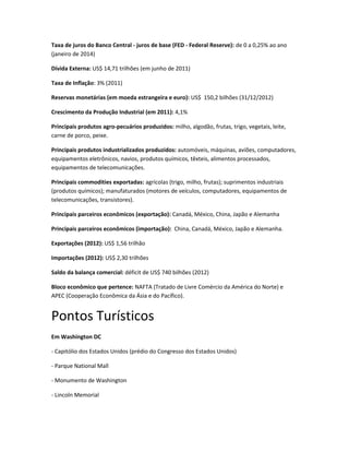 Taxa de juros do Banco Central - juros de base (FED - Federal Reserve): de 0 a 0,25% ao ano
(janeiro de 2014)
Dívida Externa: US$ 14,71 trilhões (em junho de 2011)
Taxa de Inflação: 3% (2011)
Reservas monetárias (em moeda estrangeira e euro): US$ 150,2 bilhões (31/12/2012)
Crescimento da Produção Industrial (em 2011): 4,1%
Principais produtos agro-pecuários produzidos: milho, algodão, frutas, trigo, vegetais, leite,
carne de porco, peixe.
Principais produtos industrializados produzidos: automóveis, máquinas, aviões, computadores,
equipamentos eletrônicos, navios, produtos químicos, têxteis, alimentos processados,
equipamentos de telecomunicações.
Principais commodities exportadas: agrícolas (trigo, milho, frutas); suprimentos industriais
(produtos químicos); manufaturados (motores de veículos, computadores, equipamentos de
telecomunicações, transistores).
Principais parceiros econômicos (exportação): Canadá, México, China, Japão e Alemanha
Principais parceiros econômicos (importação): China, Canadá, México, Japão e Alemanha.
Exportações (2012): US$ 1,56 trilhão
Importações (2012): US$ 2,30 trilhões
Saldo da balança comercial: déficit de US$ 740 bilhões (2012)
Bloco econômico que pertence: NAFTA (Tratado de Livre Comércio da América do Norte) e
APEC (Cooperação Econômica da Ásia e do Pacífico).
Pontos Turísticos
Em Washington DC
- Capitólio dos Estados Unidos (prédio do Congresso dos Estados Unidos)
- Parque National Mall
- Monumento de Washington
- Lincoln Memorial
 