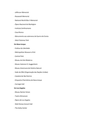 - Jefferson Memorial
- Roosevelt Memorial
- National World War II Memorial
- Ópera Nacional de Washigton
- Instituto Smithsoniano
- Casa Branca
- Monumento aos veteranos da Guerra da Coreia
- West Potomac Park
Em Nova Iorque
- Estátua da Liberdade
- Metropolitan Museum of Art
- Central Park
- Museu de Arte Moderna
- Museu Solomon R. Guggenheim
- Museu Americano de História Natural
- Sede da ONU (Organização das Nações Unidas)
- Catedral de São Patrício
- Orquestra Filarmônica de Nova Iorque
- Carnegie Hall
Em Los Angeles
- Museu Norton Simon
- Teatro Ahmanson
- Ópera de Los Angeles
- Walt Disney Concert Hall
- The Getty Center
 