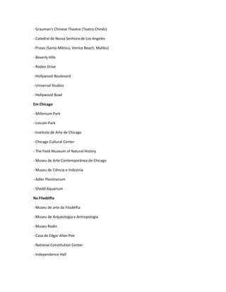 - Grauman's Chinese Theatre (Teatro Chinês)
- Catedral de Nossa Senhora de Los Angeles
- Praias (Santa Mônica, Venice Beach, Malibu)
- Beverly Hills
- Rodeo Drive
- Hollywood Boulevard
- Universal Studios
- Hollywood Bowl
Em Chicago
- Millenium Park
- Lincoln Park
- Instituto de Arte de Chicago
- Chicago Cultural Center
- The Field Museum of Natural History
- Museu de Arte Contemporânea de Chicago
- Museu de Ciência e Indústria
- Adler Planetarium
- Shedd Aquarium
Na Filadélfia
- Museu de arte da Filadélfia
- Museu de Arqueologia e Antropologia
- Museu Rodin
- Casa de Edgar Allan Poe
- National Constitution Center
- Independence Hall
 